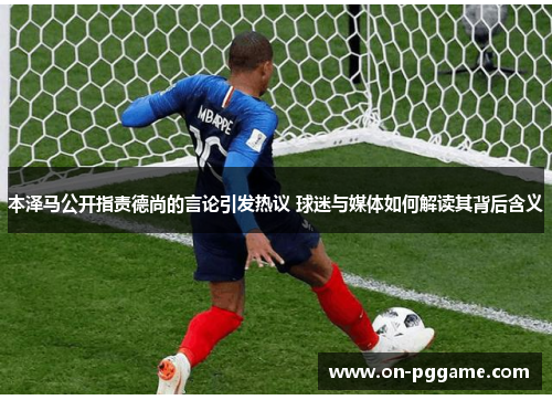 本泽马公开指责德尚的言论引发热议 球迷与媒体如何解读其背后含义