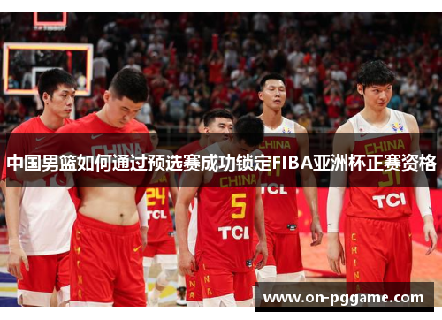 中国男篮如何通过预选赛成功锁定FIBA亚洲杯正赛资格