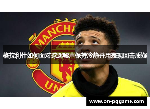 格拉利什如何面对球迷嘘声保持冷静并用表现回击质疑