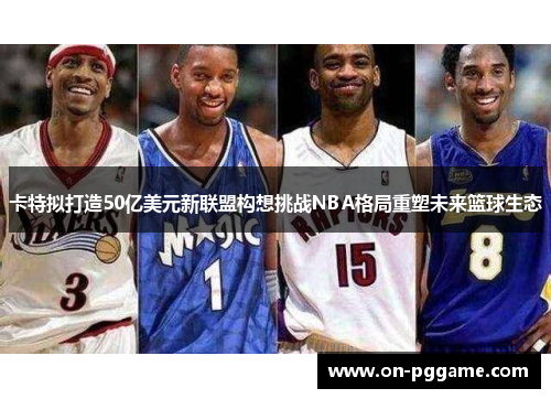 卡特拟打造50亿美元新联盟构想挑战NBA格局重塑未来篮球生态