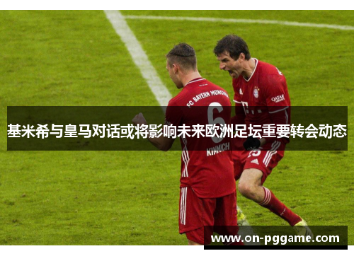 基米希与皇马对话或将影响未来欧洲足坛重要转会动态
