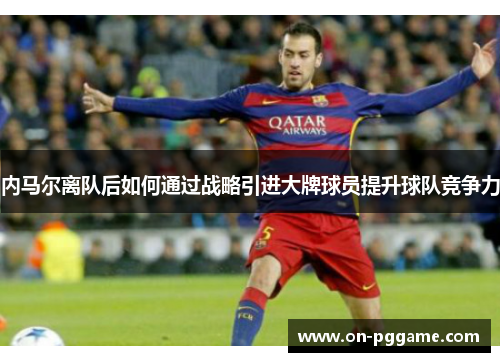 内马尔离队后如何通过战略引进大牌球员提升球队竞争力