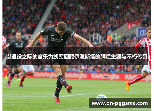 以退役之际的音乐为线索回顾伊涅斯塔的辉煌生涯与不朽传奇