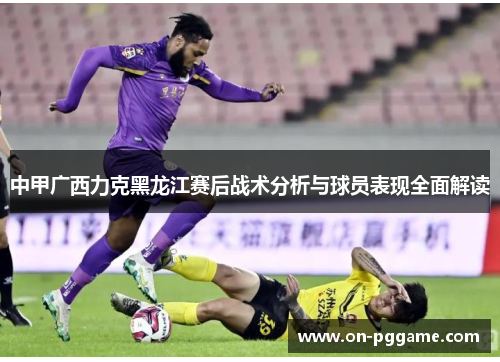 中甲广西力克黑龙江赛后战术分析与球员表现全面解读