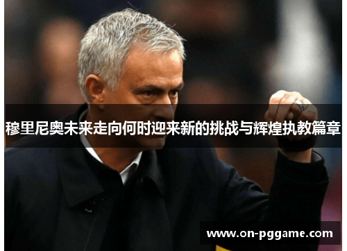 穆里尼奥未来走向何时迎来新的挑战与辉煌执教篇章