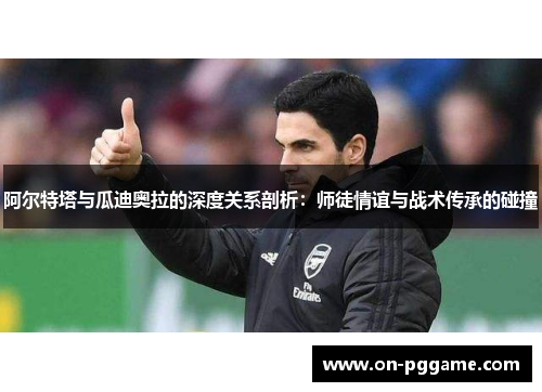 阿尔特塔与瓜迪奥拉的深度关系剖析：师徒情谊与战术传承的碰撞