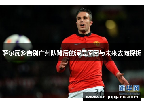 萨尔瓦多告别广州队背后的深层原因与未来去向探析